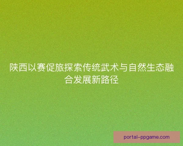 陕西以赛促旅探索传统武术与自然生态融合发展新路径