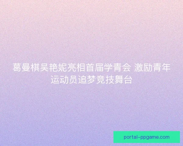 葛曼棋吴艳妮亮相首届学青会 激励青年运动员追梦竞技舞台
