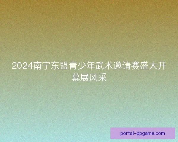 2024南宁东盟青少年武术邀请赛盛大开幕展风采