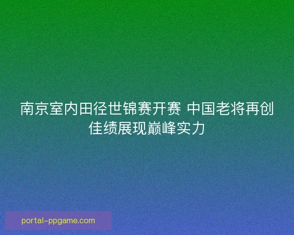 南京室内田径世锦赛开赛 中国老将再创佳绩展现巅峰实力